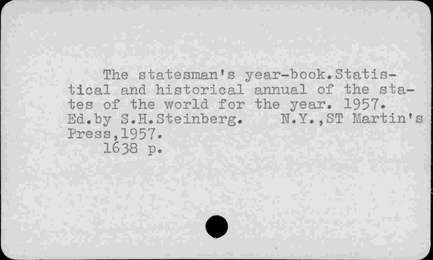 ﻿The statesman's year-book.Statistical and historical annual of the states of the world for the year. 1957. Ed.by S.H.Steinberg.	N.Y.,ST Martin's
Press,1957.
1638 p.